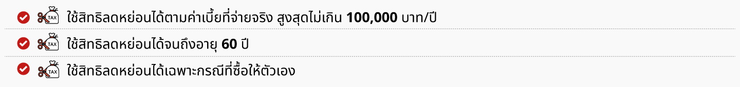 ☑ ใช้สิทธิลดหย่อนได้ตามค่าเบี้ยที่จ่ายจริง สูงสุดไม่เกิน 100,000 บาท/ปี ☑ ใช้สิทธิลดหย่อนได้จนถึงอายุ 60 ปี   ☑ ใช้สิทธิลดหย่อนได้เฉพาะกรณีที่ซื้อให้ตัวเอง